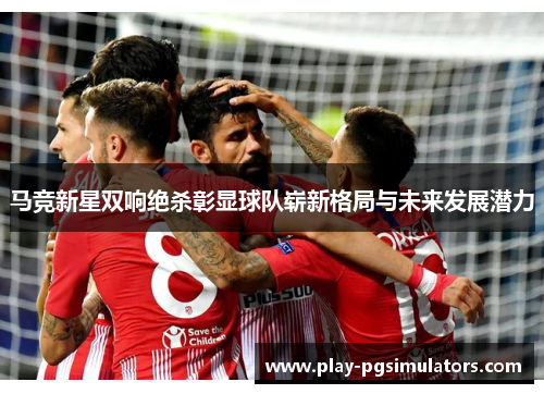 马竞新星双响绝杀彰显球队崭新格局与未来发展潜力