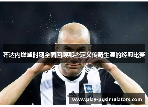 齐达内巅峰时刻全面回顾那些定义传奇生涯的经典比赛